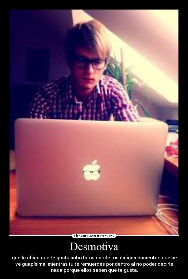 Desmotiva - que la chica que te gusta suba fotos donde tus amigos comentan que se
ve guapísima, mientras tu te remuerdes por dentro al no poder decirle
nada porque ellos saben que te gusta.