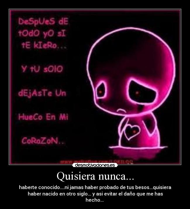 Quisiera nunca... - haberte conocido....ni jamas haber probado de tus besos...quisiera
haber nacido en otro siglo... y asi evitar el daño que me has
hecho...