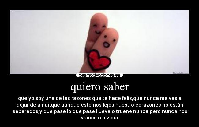 quiero saber - que yo soy una de las razones que te hace feliz,que nunca me vas a
dejar de amar,que aunque estemos lejos nuestro corazones no están
separados,y que pase lo que pase llueva o truene nunca pero nunca nos
vamos a olvidar