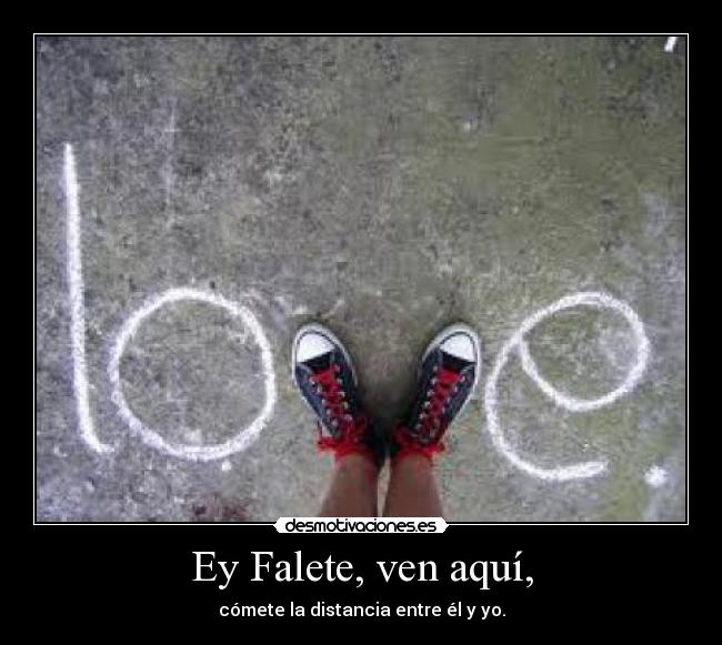 Ey Falete, ven aquí, - cómete la distancia entre él y yo.