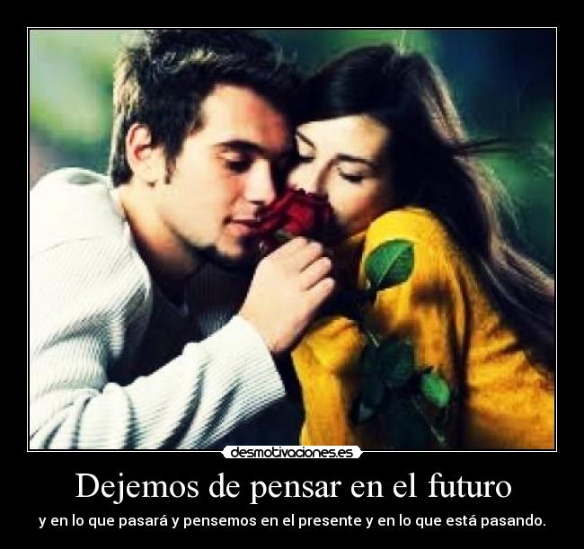 Dejemos de pensar en el futuro - y en lo que pasará y pensemos en el presente y en lo que está pasando.