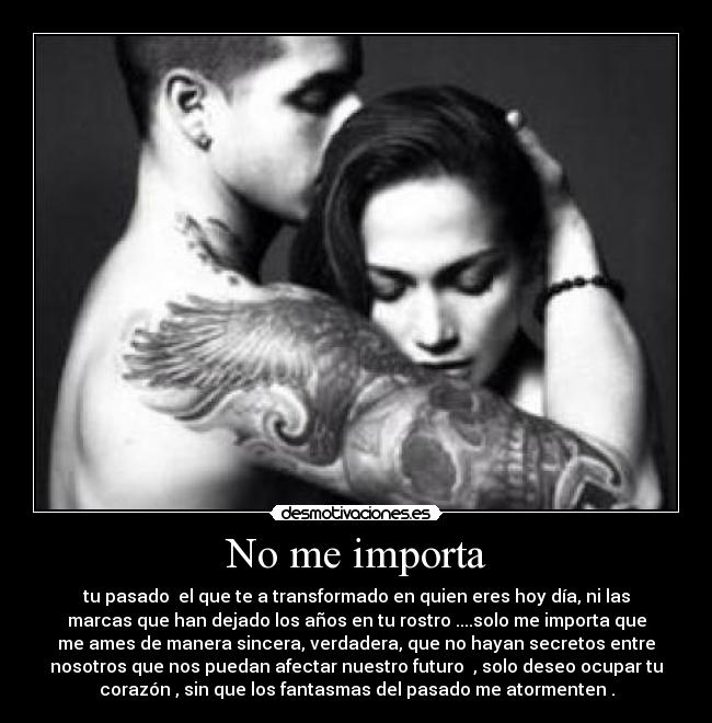 No me importa - tu pasado  el que te a transformado en quien eres hoy día, ni las
marcas que han dejado los años en tu rostro ....solo me importa que
me ames de manera sincera, verdadera, que no hayan secretos entre
nosotros que nos puedan afectar nuestro futuro  , solo deseo ocupar tu
corazón , sin que los fantasmas del pasado me atormenten .