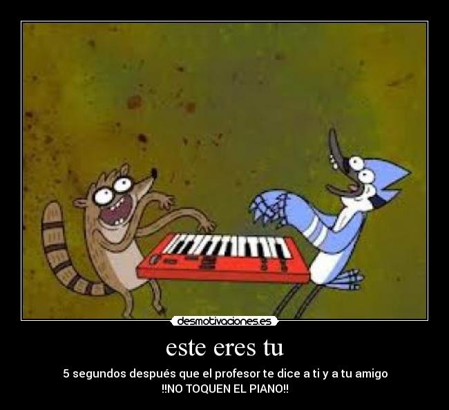este eres tu - 5 segundos después que el profesor te dice a ti y a tu amigo
!!NO TOQUEN EL PIANO!!