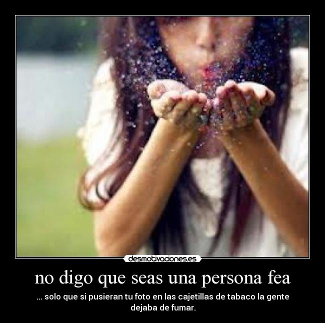 no digo que seas una persona fea - ... solo que si pusieran tu foto en las cajetillas de tabaco la gente dejaba de fumar.