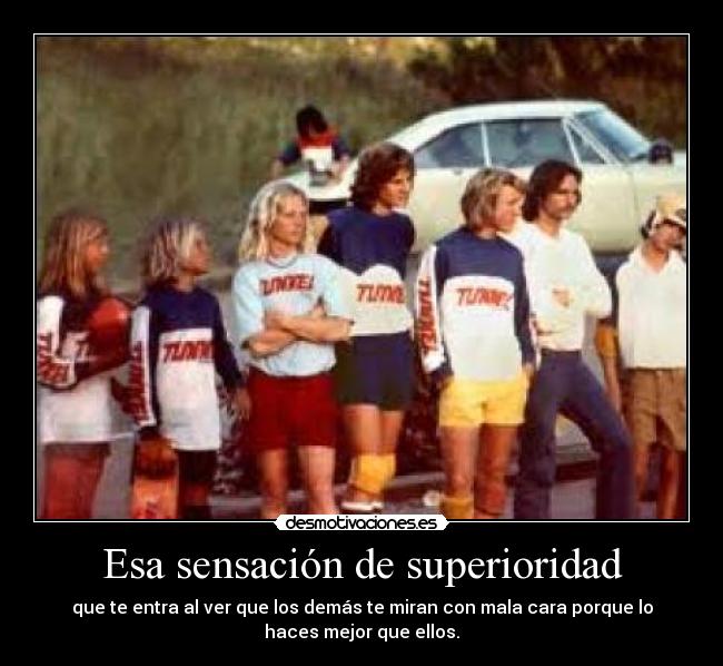 Esa sensación de superioridad - que te entra al ver que los demás te miran con mala cara porque lo
haces mejor que ellos.