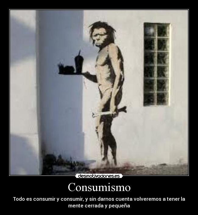 Consumismo - Todo es consumir y consumir, y sin darnos cuenta volveremos a tener la
mente cerrada y pequeña