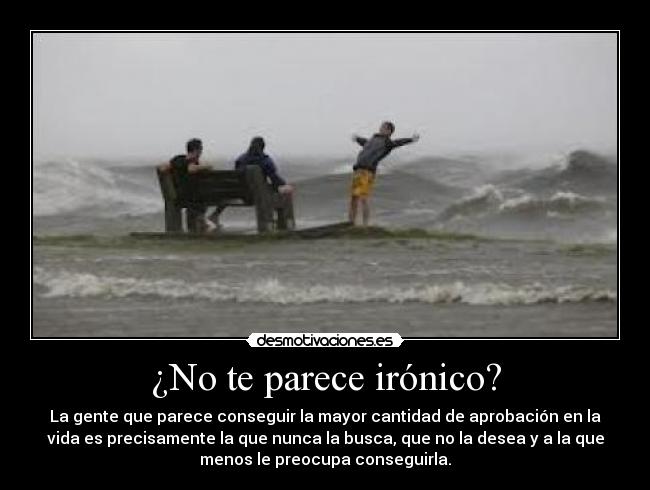 ¿No te parece irónico? - La gente que parece conseguir la mayor cantidad de aprobación en la
vida es precisamente la que nunca la busca, que no la desea y a la que
menos le preocupa conseguirla.