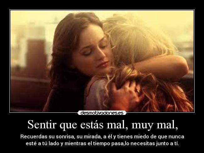 Sentir que estás mal, muy mal, - Recuerdas su sonrisa, su mirada, a él y tienes miedo de que nunca
esté a tú lado y mientras el tiempo pasa,lo necesitas junto a tí.