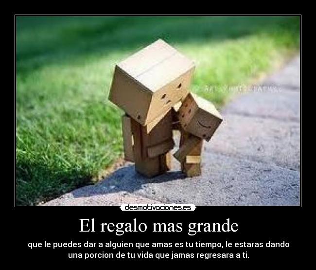 El regalo mas grande - que le puedes dar a alguien que amas es tu tiempo, le estaras dando
una porcion de tu vida que jamas regresara a ti.