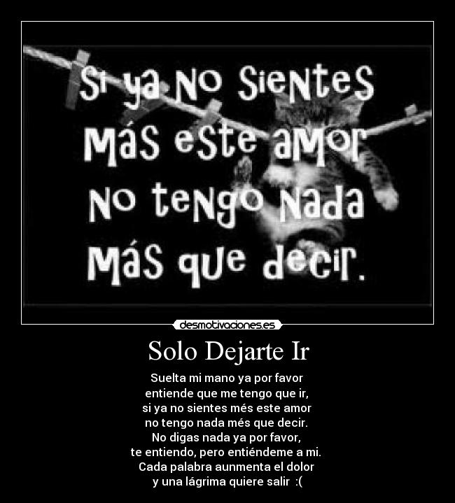 Solo Dejarte Ir - Suelta mi mano ya por favor 
entiende que me tengo que ir, 
si ya no sientes més este amor 
no tengo nada més que decir. 
No digas nada ya por favor, 
te entiendo, pero entiéndeme a mi. 
Cada palabra aunmenta el dolor 
y una lágrima quiere salir  :(