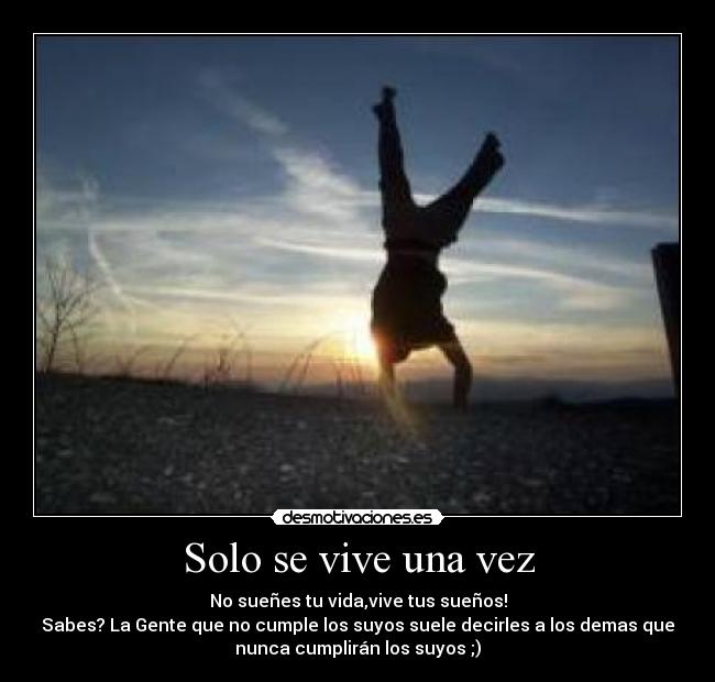 Solo se vive una vez - No sueñes tu vida,vive tus sueños!
Sabes? La Gente que no cumple los suyos suele decirles a los demas que
nunca cumplirán los suyos ;)