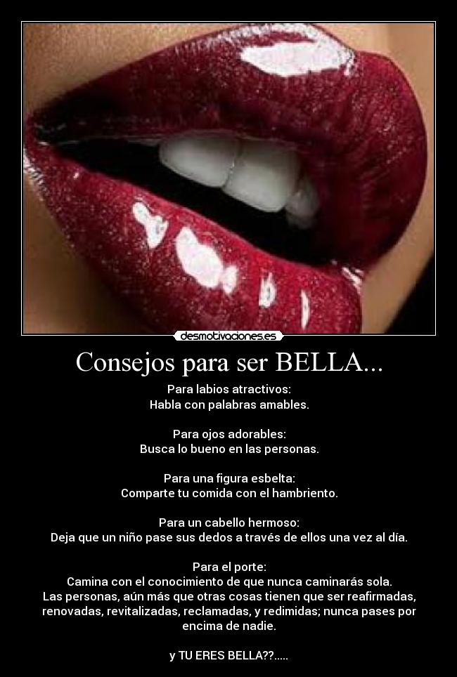 Consejos para ser BELLA... - Para labios atractivos:
Habla con palabras amables.
Para ojos adorables:
Busca lo bueno en las personas.
Para una figura esbelta:
Comparte tu comida con el hambriento.
Para un cabello hermoso:
Deja que un niño pase sus dedos a través de ellos una vez al día.
Para el porte:
Camina con el conocimiento de que nunca caminarás sola.
Las personas, aún más que otras cosas tienen que ser reafirmadas,
renovadas, revitalizadas, reclamadas, y redimidas; nunca pases por
encima de nadie.
y TU ERES BELLA??.....