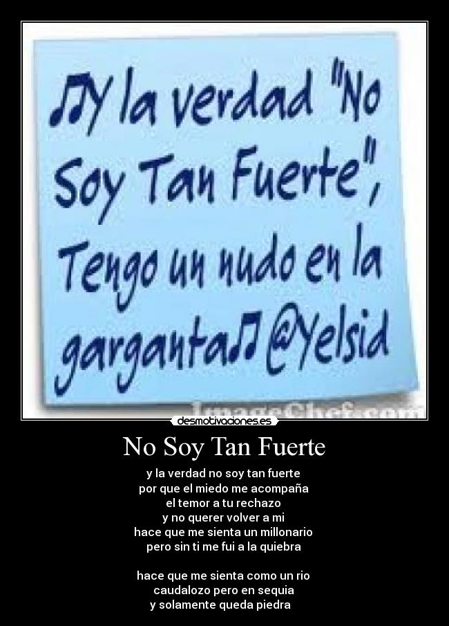 No Soy Tan Fuerte - y la verdad no soy tan fuerte 
por que el miedo me acompaña 
el temor a tu rechazo 
y no querer volver a mi 
hace que me sienta un millonario 
pero sin ti me fui a la quiebra 

hace que me sienta como un rio 
caudalozo pero en sequia 
y solamente queda piedra ♫♫♫