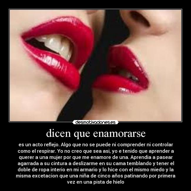 dicen que enamorarse - es un acto reflejo. Algo que no se puede ni comprender ni controlar
como el respirar. Yo no creo que sea asi, yo e tenido que aprender a
querer a una mujer por que me enamore de una. Aprendia a pasear
agarrada a su cintura a deslizarme en su cama temblando y tener el
doble de ropa interio en mi armario y lo hice con el mismo miedo y la
misma excetacion que una niña de cinco años patinando por primera
vez en una pista de hielo