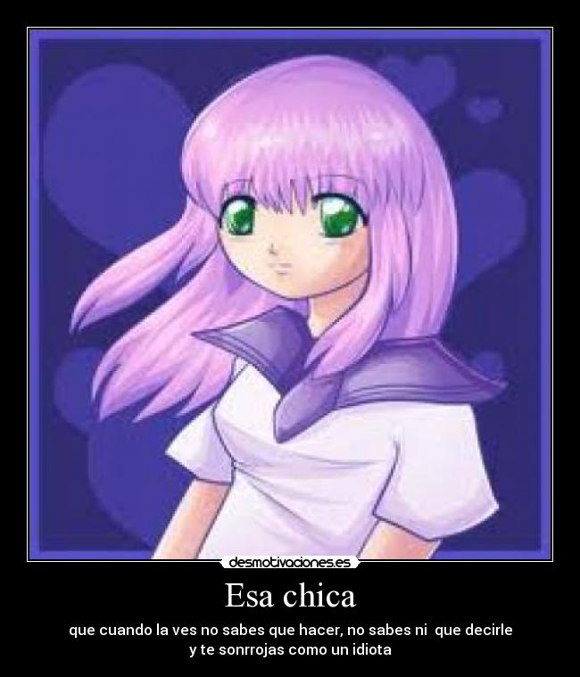 Esa chica - que cuando la ves no sabes que hacer, no sabes ni  que decirle
y te sonrrojas como un idiota