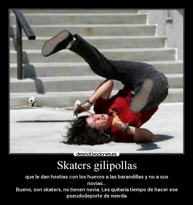 Skaters gilipollas - que le dan hostias con los huevos a las barandillas y no a sus
novias...
Bueno, son skaters, no tienen novia. Les quitaría tiempo de hacer ese
pseudodeporte de mierda