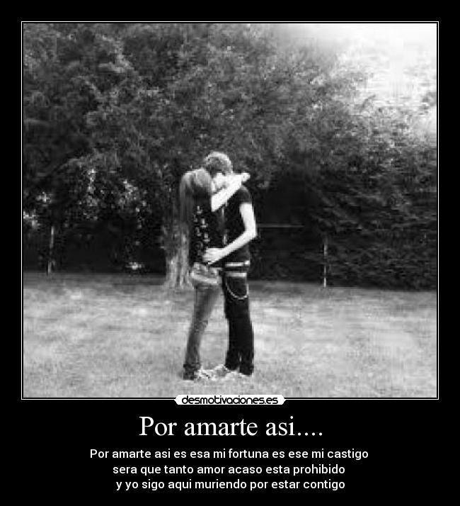 Por amarte asi.... - Por amarte asi es esa mi fortuna es ese mi castigo
sera que tanto amor acaso esta prohibido
y yo sigo aqui muriendo por estar contigo