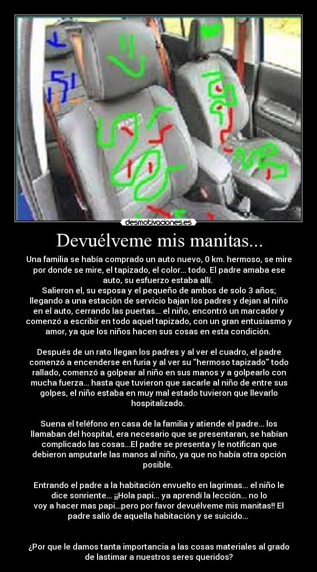 Devuélveme mis manitas... - Una familia se había comprado un auto nuevo, 0 km. hermoso, se mire
por donde se mire, el tapizado, el color... todo. El padre amaba ese
auto, su esfuerzo estaba allí.
Salieron el, su esposa y el pequeño de ambos de solo 3 años;
llegando a una estación de servicio bajan los padres y dejan al niño
en el auto, cerrando las puertas... el niño, encontró un marcador y
comenzó a escribir en todo aquel tapizado, con un gran entusiasmo y
amor, ya que los niños hacen sus cosas en esta condición.
Después de un rato llegan los padres y al ver el cuadro, el padre
comenzó a encenderse en furia y al ver su hermoso tapizado todo
rallado, comenzó a golpear al niño en sus manos y a golpearlo con
mucha fuerza... hasta que tuvieron que sacarle al niño de entre sus
golpes, el niño estaba en muy mal estado tuvieron que llevarlo
hospitalizado.
Suena el teléfono en casa de la familia y atiende el padre... los
llamaban del hospital, era necesario que se presentaran, se habían
complicado las cosas...El padre se presenta y le notifican que
debieron amputarle las manos al niño, ya que no había otra opción
posible.
Entrando el padre a la habitación envuelto en lagrimas... el niño le
dice sonriente... ¡¡Hola papi... ya aprendí la lección... no lo
voy a hacer mas papi...pero por favor devuélveme mis manitas!! El
padre salió de aquella habitación y se suicido...
¿Por que le damos tanta importancia a las cosas materiales al grado
de lastimar a nuestros seres queridos?