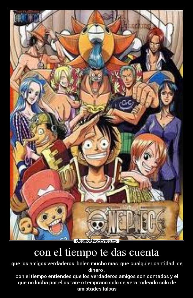 con el tiempo te das cuenta - que los amigos verdaderos balen mucho mas que cualquier cantidad de
dinero .
con el tiempo entiendes que los verdaderos amigos son contados y el
que no lucha por ellos tare o temprano solo se vera rodeado solo de
amistades falsas