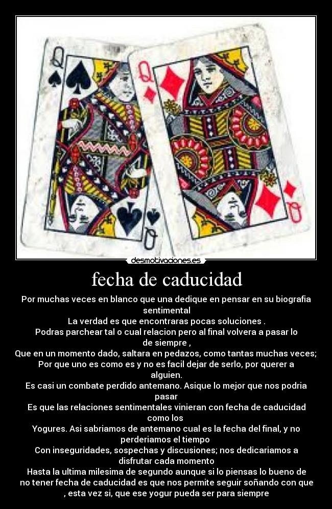 fecha de caducidad - Por muchas veces en blanco que una dedique en pensar en su biografia
sentimental
La verdad es que encontraras pocas soluciones .
Podras parchear tal o cual relacion pero al final volvera a pasar lo
de siempre ,
Que en un momento dado, saltara en pedazos, como tantas muchas veces;
Por que uno es como es y no es facil dejar de serlo, por querer a
alguien.
Es casi un combate perdido antemano. Asique lo mejor que nos podria
pasar
Es que las relaciones sentimentales vinieran con fecha de caducidad
como los
Yogures. Asi sabriamos de antemano cual es la fecha del final, y no
perderiamos el tiempo
Con inseguridades, sospechas y discusiones; nos dedicariamos a
disfrutar cada momento
Hasta la ultima milesima de segundo aunque si lo piensas lo bueno de
no tener fecha de caducidad es que nos permite seguir soñando con que
, esta vez si, que ese yogur pueda ser para siempre