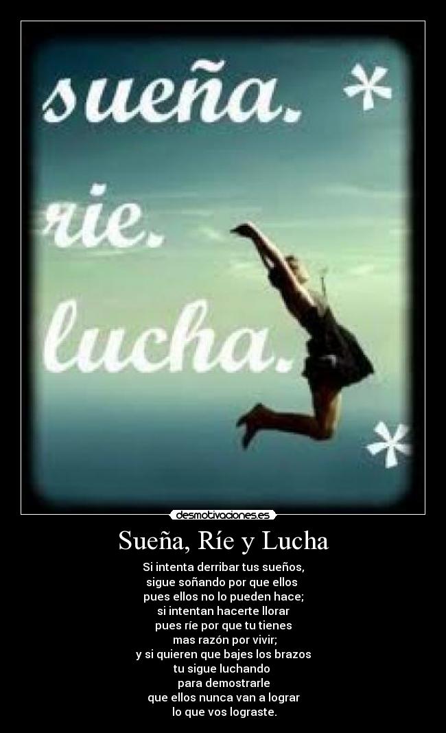 Sueña, Ríe y Lucha - Si intenta derribar tus sueños,
sigue soñando por que ellos
pues ellos no lo pueden hace;
si intentan hacerte llorar
pues ríe por que tu tienes
mas razón por vivir;
y si quieren que bajes los brazos
tu sigue luchando
para demostrarle
que ellos nunca van a lograr
lo que vos lograste.