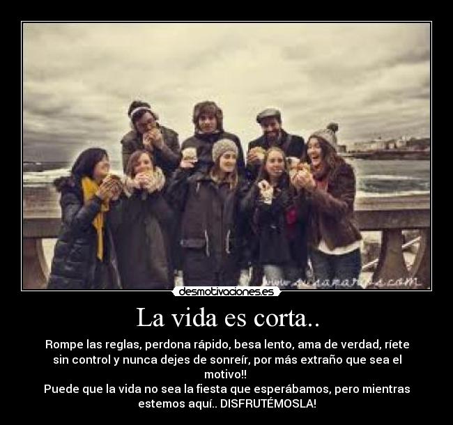 La vida es corta.. - Rompe las reglas, perdona rápido, besa lento, ama de verdad, ríete
sin control y nunca dejes de sonreír, por más extraño que sea el
motivo!!
Puede que la vida no sea la fiesta que esperábamos, pero mientras
estemos aquí.. DISFRUTÉMOSLA!