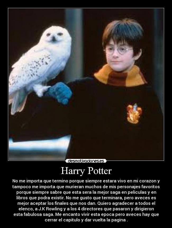 Harry Potter - No me importa que termino porque siempre estara vivo en mi corazon y
tampoco me importa que murieran muchos de mis personajes favoritos
porque siempre sabre que esta sera la mejor saga en peliculas y en
libros que podra existir. No me gusto que terminara, pero aveces es
mejor aceptar los finales que nos dan. Quiero agradecer a todos el
elenco, a J.K Rowling y a los 4 directores que pasaron y dirigieron
esta fabulosa saga. Me encanto vivir esta epoca pero aveces hay que
cerrar el capitulo y dar vuelta la pagina .