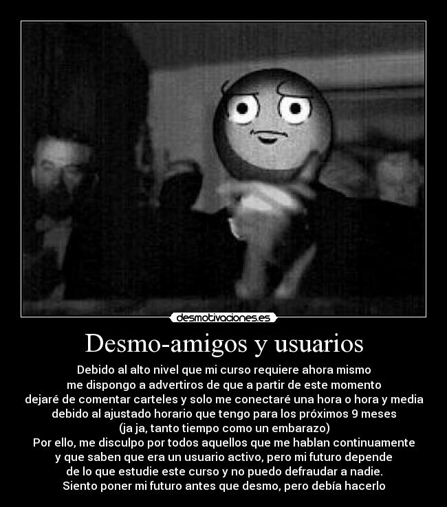 Desmo-amigos y usuarios - Debido al alto nivel que mi curso requiere ahora mismo
me dispongo a advertiros de que a partir de este momento
dejaré de comentar carteles y solo me conectaré una hora o hora y media
debido al ajustado horario que tengo para los próximos 9 meses
(ja ja, tanto tiempo como un embarazo)
Por ello, me disculpo por todos aquellos que me hablan continuamente
y que saben que era un usuario activo, pero mi futuro depende
de lo que estudie este curso y no puedo defraudar a nadie.
Siento poner mi futuro antes que desmo, pero debía hacerlo