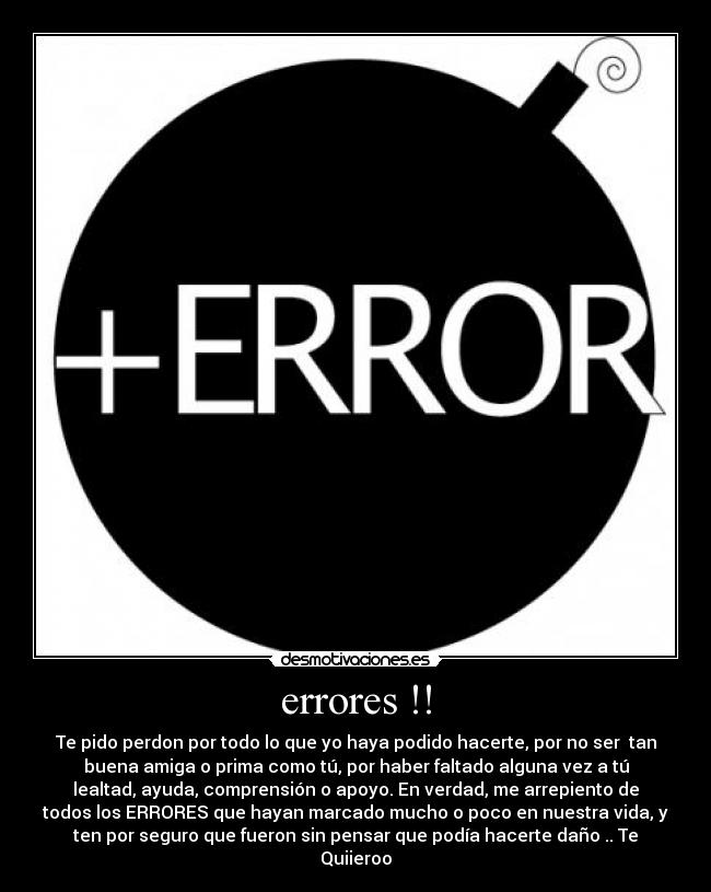 errores !! - Te pido perdon por todo lo que yo haya podido hacerte, por no ser tan
buena amiga o prima como tú, por haber faltado alguna vez a tú
lealtad, ayuda, comprensión o apoyo. En verdad, me arrepiento de
todos los ERRORES que hayan marcado mucho o poco en nuestra vida, y
ten por seguro que fueron sin pensar que podía hacerte daño .. Te
Quiieroo