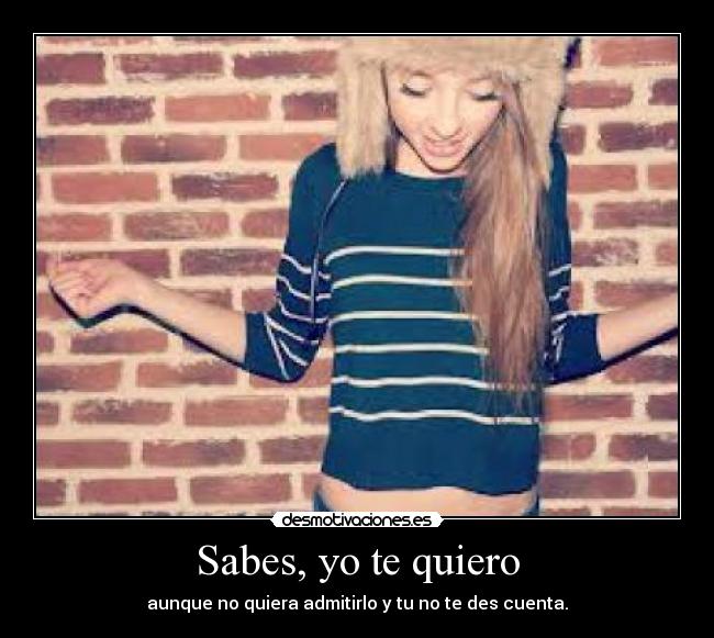 Sabes, yo te quiero - aunque no quiera admitirlo y tu no te des cuenta.