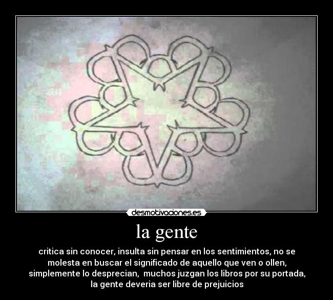 la gente - critica sin conocer, insulta sin pensar en los sentimientos, no se
molesta en buscar el significado de aquello que ven o ollen,
simplemente lo desprecian, muchos juzgan los libros por su portada,
la gente deveria ser libre de prejuicios