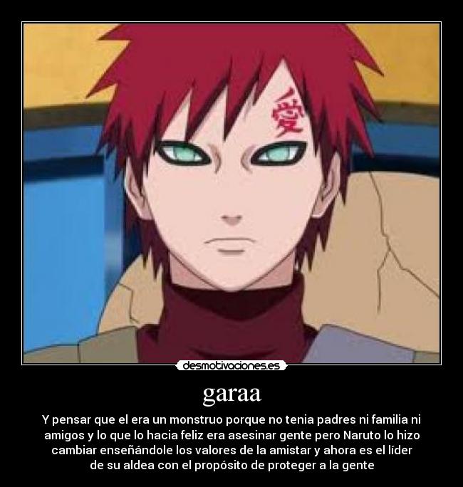 garaa - Y pensar que el era un monstruo porque no tenia padres ni familia ni
amigos y lo que lo hacia feliz era asesinar gente pero Naruto lo hizo
cambiar enseñándole los valores de la amistar y ahora es el líder
de su aldea con el propósito de proteger a la gente