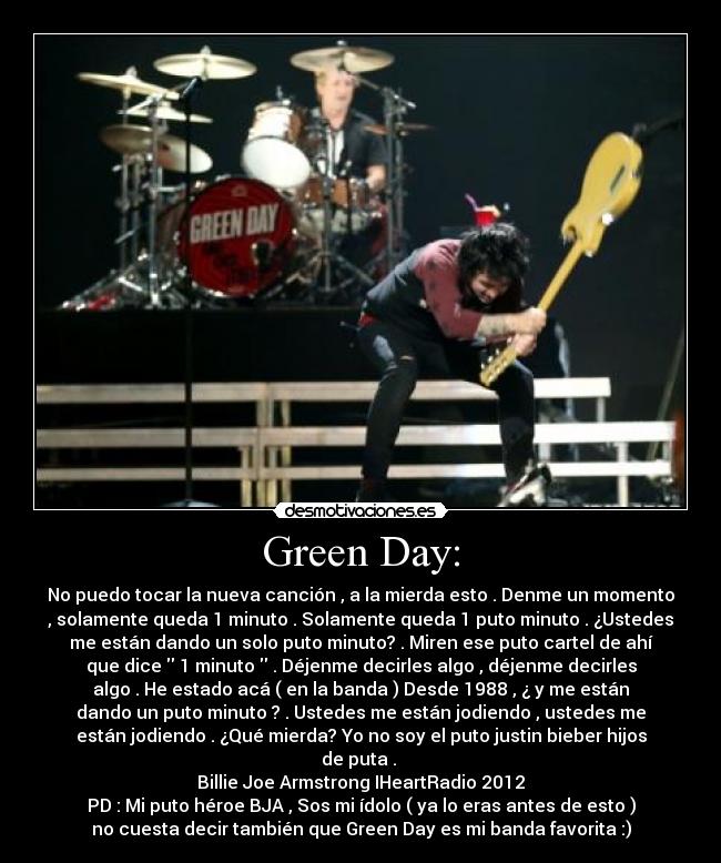 Green Day: - No puedo tocar la nueva canción , a la mierda esto . Denme un momento
, solamente queda 1 minuto . Solamente queda 1 puto minuto . ¿Ustedes
me están dando un solo puto minuto? . Miren ese puto cartel de ahí
que dice  1 minuto  . Déjenme decirles algo , déjenme decirles
algo . He estado acá ( en la banda ) Desde 1988 , ¿ y me están
dando un puto minuto ? . Ustedes me están jodiendo , ustedes me
están jodiendo . ¿Qué mierda? Yo no soy el puto justin bieber hijos
de puta . 
Billie Joe Armstrong IHeartRadio 2012
PD : Mi puto héroe BJA , Sos mi ídolo ( ya lo eras antes de esto )
no cuesta decir también que Green Day es mi banda favorita :)