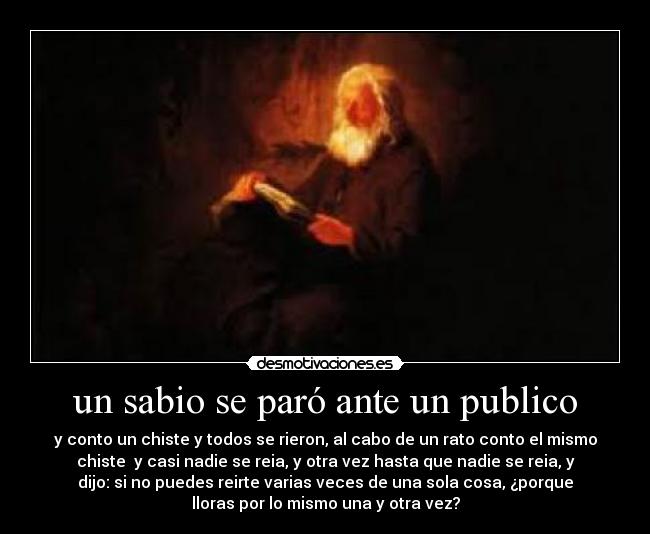 un sabio se paró ante un publico - y conto un chiste y todos se rieron, al cabo de un rato conto el mismo
chiste y casi nadie se reia, y otra vez hasta que nadie se reia, y
dijo: si no puedes reirte varias veces de una sola cosa, ¿porque
lloras por lo mismo una y otra vez?