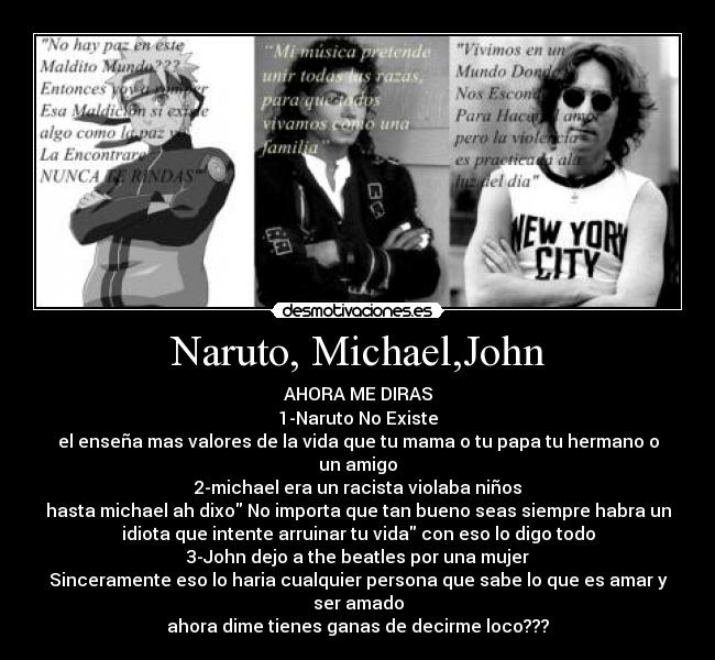 Naruto, Michael,John - AHORA ME DIRAS
1-Naruto No Existe
el enseña mas valores de la vida que tu mama o tu papa tu hermano o
un amigo
2-michael era un racista violaba niños
hasta michael ah dixo No importa que tan bueno seas siempre habra un
idiota que intente arruinar tu vida con eso lo digo todo
3-John dejo a the beatles por una mujer
Sinceramente eso lo haria cualquier persona que sabe lo que es amar y
ser amado
ahora dime tienes ganas de decirme loco???