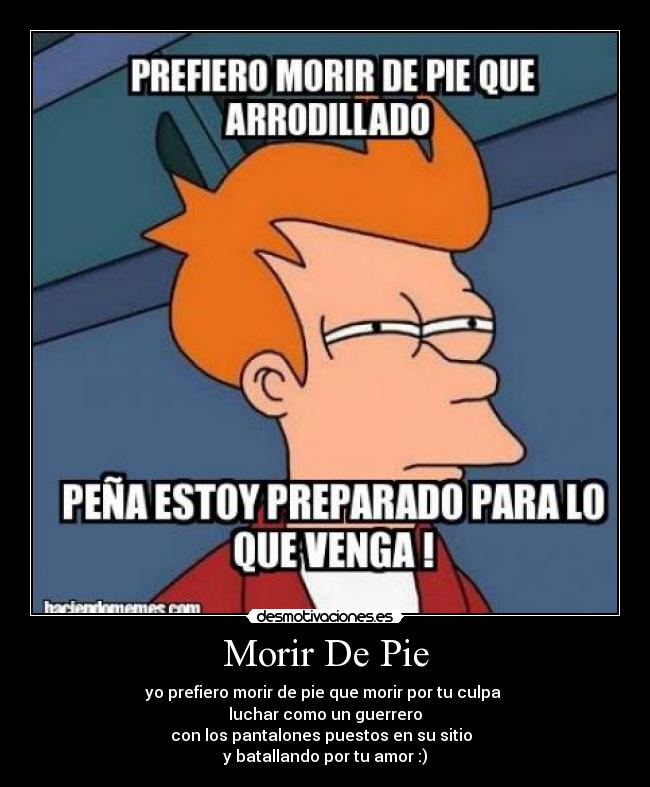 Morir De Pie - yo prefiero morir de pie que morir por tu culpa 
luchar como un guerrero
con los pantalones puestos en su sitio  
y batallando por tu amor :)