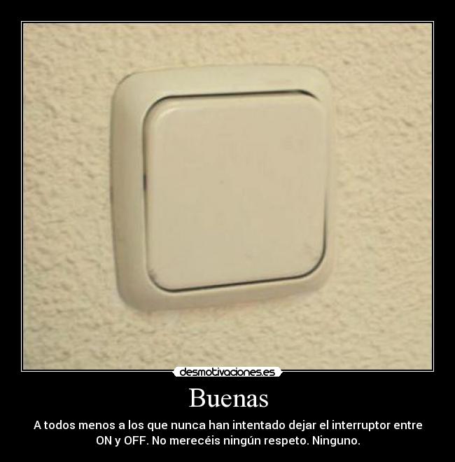 Buenas - A todos menos a los que nunca han intentado dejar el interruptor entre
ON y OFF. No merecéis ningún respeto. Ninguno.