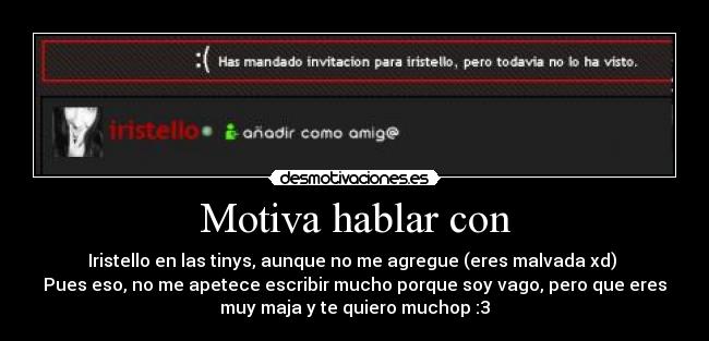 Motiva hablar con - Iristello en las tinys, aunque no me agregue (eres malvada xd) 
Pues eso, no me apetece escribir mucho porque soy vago, pero que eres
muy maja y te quiero muchop :3