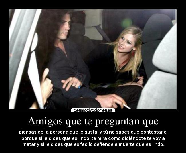 Amigos que te preguntan que - piensas de la persona que le gusta, y tú no sabes que contestarle,
porque si le dices que es lindo, te mira como diciéndote te voy a
matar y si le dices que es feo lo defiende a muerte que es lindo.