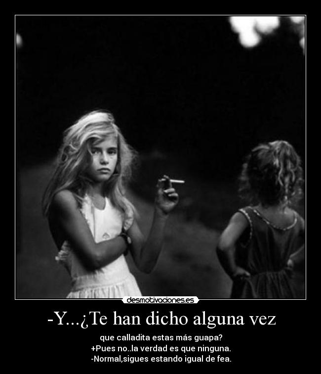 -Y...¿Te han dicho alguna vez - que calladita estas más guapa?
+Pues no..la verdad es que ninguna.
-Normal,sigues estando igual de fea.