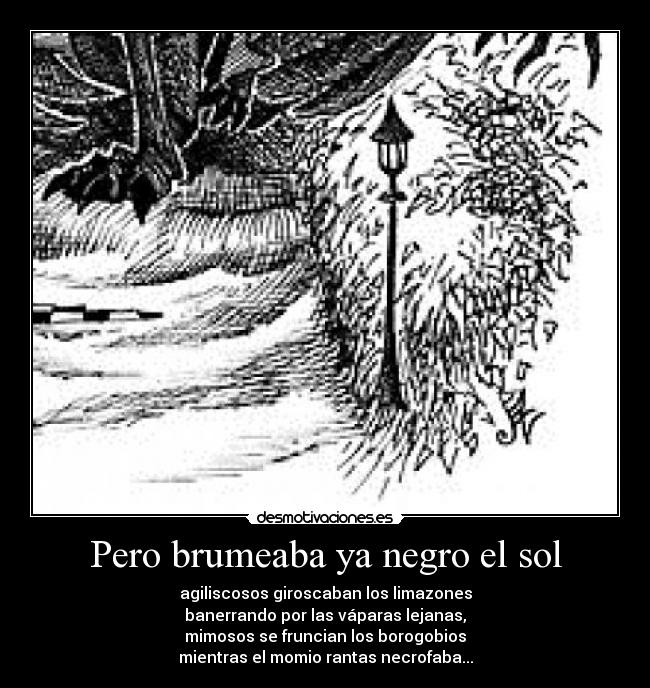 Pero brumeaba ya negro el sol - agiliscosos giroscaban los limazones
banerrando por las váparas lejanas,
mimosos se fruncian los borogobios
mientras el momio rantas necrofaba...