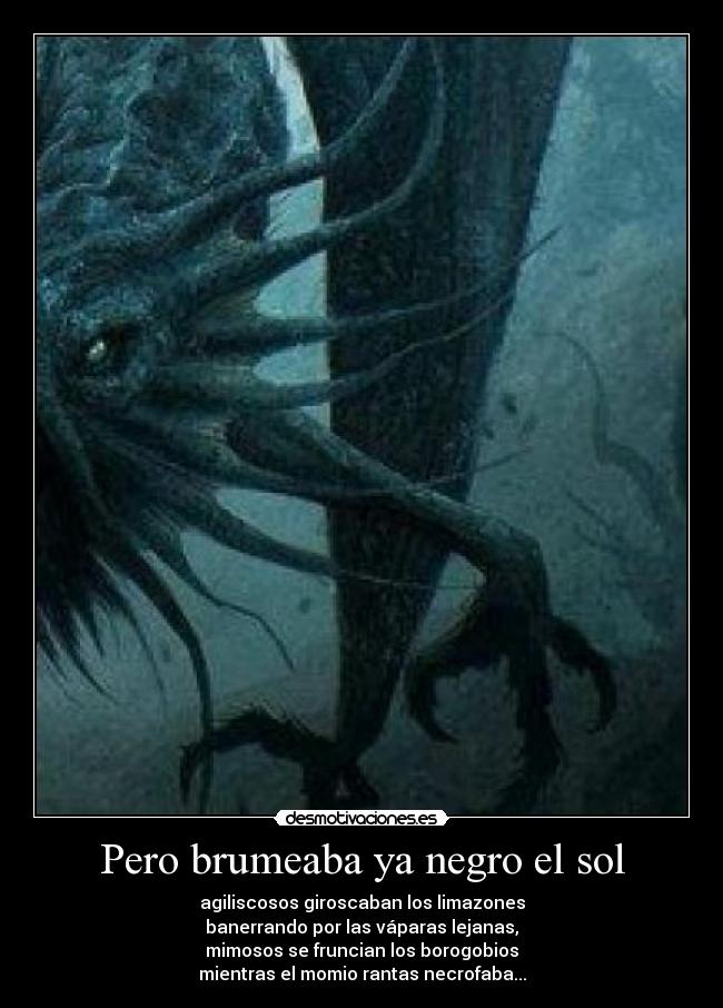 Pero brumeaba ya negro el sol - agiliscosos giroscaban los limazones
banerrando por las váparas lejanas,
mimosos se fruncian los borogobios
mientras el momio rantas necrofaba...