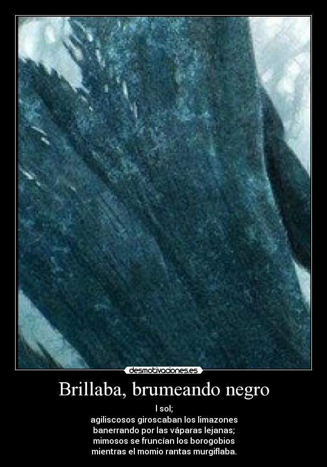 Brillaba, brumeando negro - l sol;
agiliscosos giroscaban los limazones
banerrando por las váparas lejanas;
mimosos se fruncían los borogobios
mientras el momio rantas murgiflaba.