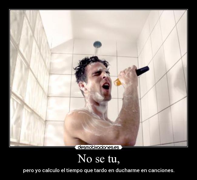 No se tu, - pero yo calculo el tiempo que tardo en ducharme en canciones.
