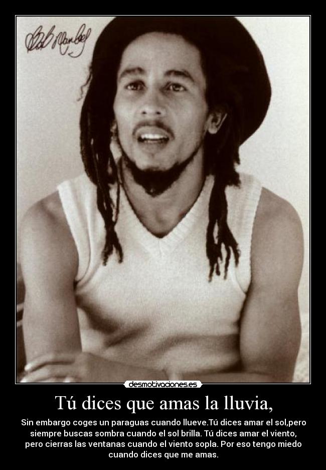 Tú dices que amas la lluvia, - Sin embargo coges un paraguas cuando llueve.Tú dices amar el sol,pero
siempre buscas sombra cuando el sol brilla. Tú dices amar el viento,
pero cierras las ventanas cuando el viento sopla. Por eso tengo miedo
cuando dices que me amas.