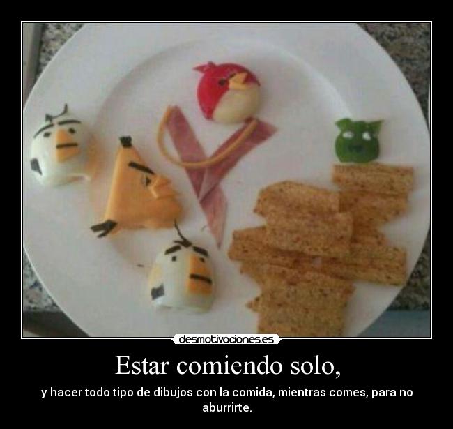 Estar comiendo solo, - y hacer todo tipo de dibujos con la comida, mientras comes, para no aburrirte.