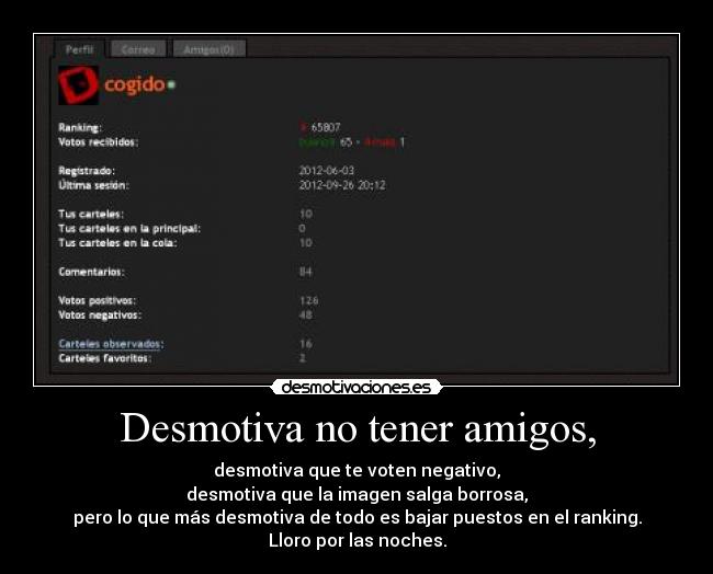 Desmotiva no tener amigos, - desmotiva que te voten negativo,
desmotiva que la imagen salga borrosa,
pero lo que más desmotiva de todo es bajar puestos en el ranking.
Lloro por las noches.