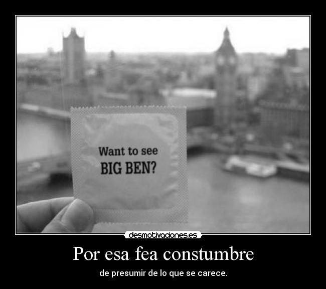 Por esa fea constumbre - de presumir de lo que se carece.