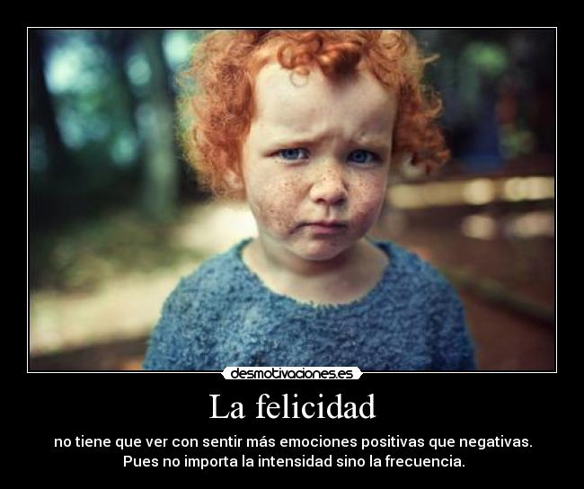 La felicidad - no tiene que ver con sentir más emociones positivas que negativas.
Pues no importa la intensidad sino la frecuencia.