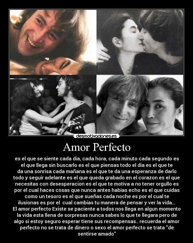 Amor Perfecto - es el que se siente cada dia, cada hora, cada minuto cada segundo es
el que llega sin buscarlo es el que piensas todo el dia es el que te
da una sonrisa cada mañana es el que te da una esperanza de darlo
todo y seguir adelante es el que queda grabado en el corazon es el que
necesitas con desesperacion es el que te motiva a no tener orgullo es
por el cual haces cosas que nunca antes habias echo es el que cuidas
como un tesoro es el que sueñas cada noche es por el cual te
ilusionas es por el cual cambias tu manera de pensar y ver la vida...
El amor perfecto Existe se paciente a todos nos llega en algun momento
la vida esta llena de sorpresas nunca sabes lo que te llegara pero de
algo si estoy seguro esperar tiene sus recompensas.. recuerda el amor
perfecto no se trata de dinero o sexo el amor perfecto se trata de
sentirse amado